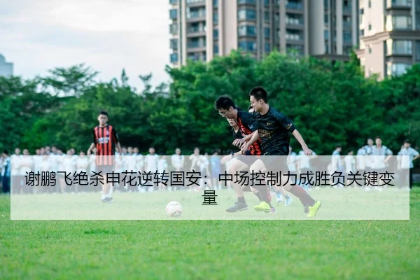 谢鹏飞绝杀申花逆转国安：中场控制力成胜负关键变量